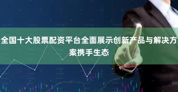全国十大股票配资平台全面展示创新产品与解决方案　　携手生态