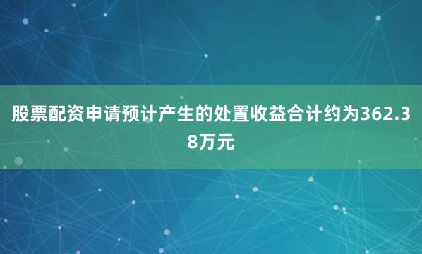 股票配资申请预计产生的处置收益合计约为362.38万元