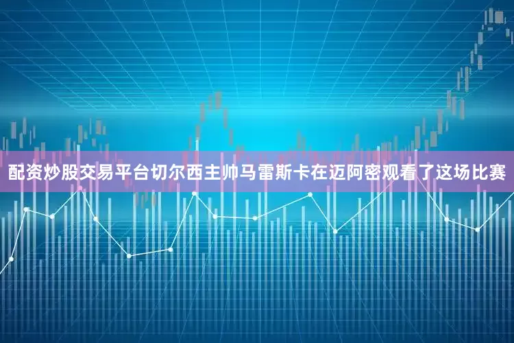 配资炒股交易平台切尔西主帅马雷斯卡在迈阿密观看了这场比赛