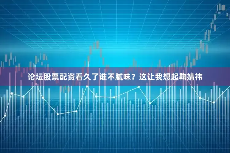 论坛股票配资看久了谁不腻味？这让我想起鞠婧祎