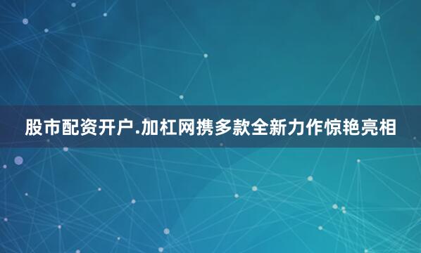 股市配资开户.加杠网携多款全新力作惊艳亮相