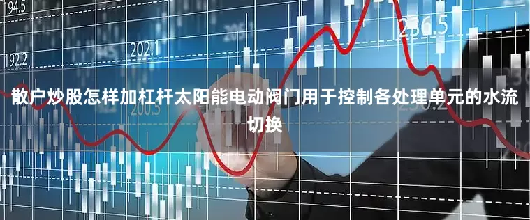 散户炒股怎样加杠杆太阳能电动阀门用于控制各处理单元的水流切换