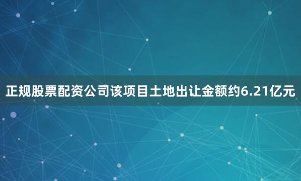 正规股票配资公司该项目土地出让金额约6.21亿元